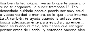 <p>Usa bien la tecnología, <br class='autobr' />
verás lo que te pasará,<br class='autobr' />
o si no te engañará <br class='autobr' />
la super tramposa IA.</p>
<p>Ten demasiado cuidado<br class='autobr' />
porque podría ser muy cruel,<br class='autobr' />
a veces verdad o mentira,<br class='autobr' />
es lo que tiene internet.</p>
<p>La IA también te ayuda<br class='autobr' />
cuando la utilizas bien,<br class='autobr' />
busca adecuadamente<br class='autobr' />
para estudiar, aprender…</p>
<p>Nada es bueno ni malo,<br class='autobr' />
solo tienes que escoger,<br class='autobr' />
pensar antes de usarlo, <br class='autobr' />
y entonces hacerlo bien.</p>