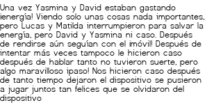 <p>Una vez Yasmina y David estaban gastando ¡energía! Viendo solo unas cosas nada importantes, pero Lucas y Matilda interrumpieron para salvar la energía, pero David y Yasmina ni caso.<br class='autobr' />
Después de rendirse aún seguían con el ¡móvil! Después de intentar más veces tampoco le hicieron caso después de hablar tanto no tuvieron suerte, pero algo maravilloso ipaso! Nos hicieron caso después de tanto tiempo dejaron el dispositivo se pusieron a jugar juntos tan felices que se olvidaron del dispositivo</p>